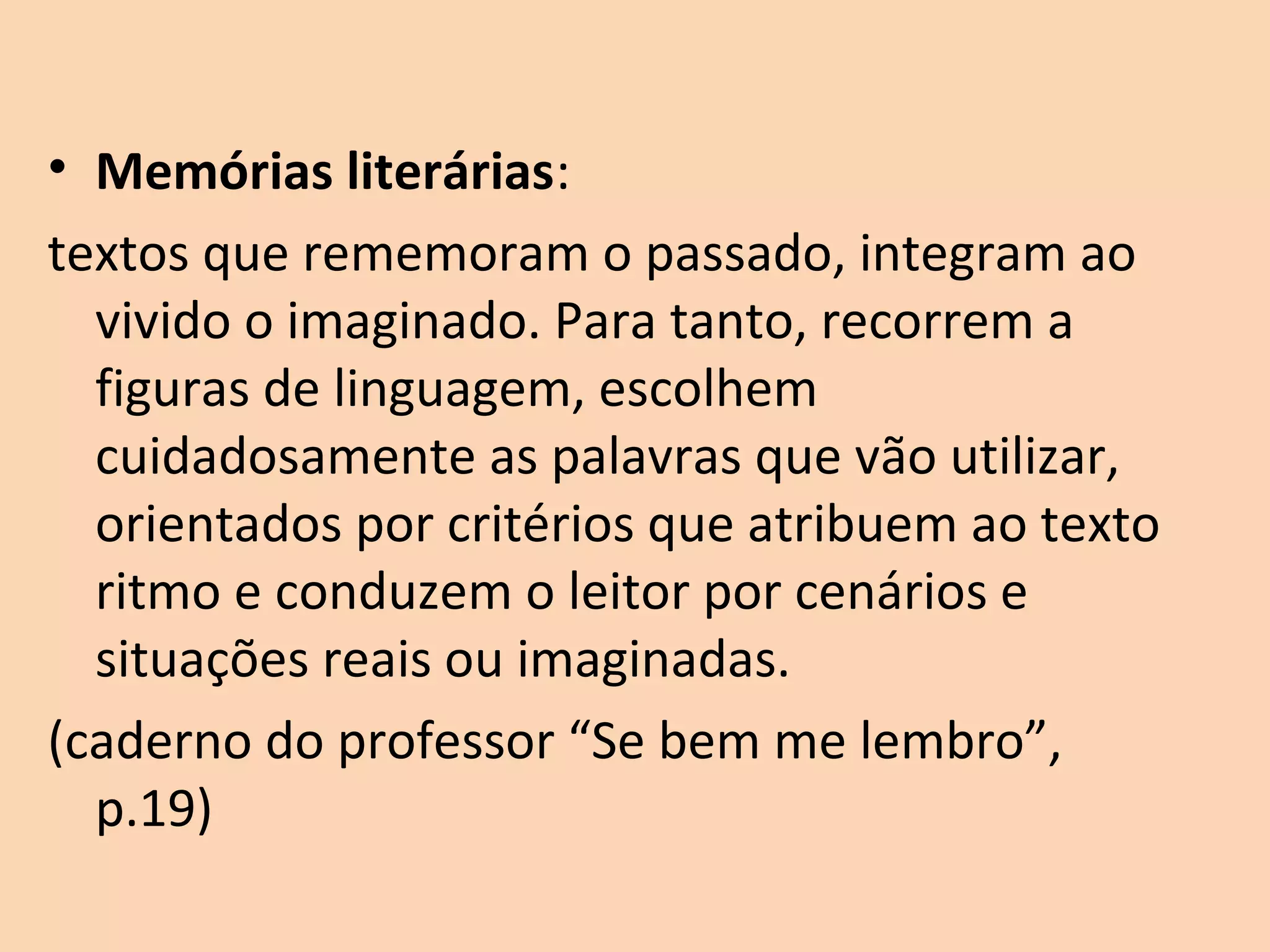 • Memórias literárias:
textos que rememoram o passado, integram ao
vivido o imaginado. Para tanto, recorrem a
figuras de linguagem, escolhem
cuidadosamente as palavras que vão utilizar,
orientados por critérios que atribuem ao texto
ritmo e conduzem o leitor por cenários e
situações reais ou imaginadas.
(caderno do professor “Se bem me lembro”,
p.19)
 