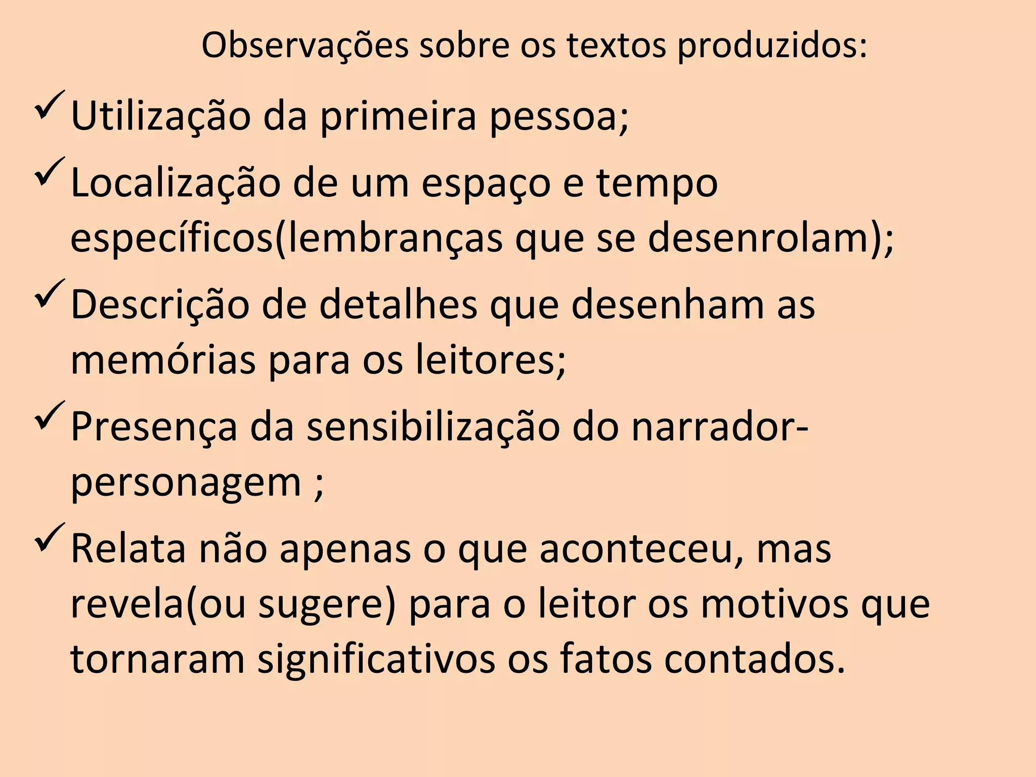 Observações sobre os textos produzidos:
Utilização da primeira pessoa;
Localização de um espaço e tempo
específicos(lembranças que se desenrolam);
Descrição de detalhes que desenham as
memórias para os leitores;
Presença da sensibilização do narrador-
personagem ;
Relata não apenas o que aconteceu, mas
revela(ou sugere) para o leitor os motivos que
tornaram significativos os fatos contados.
 