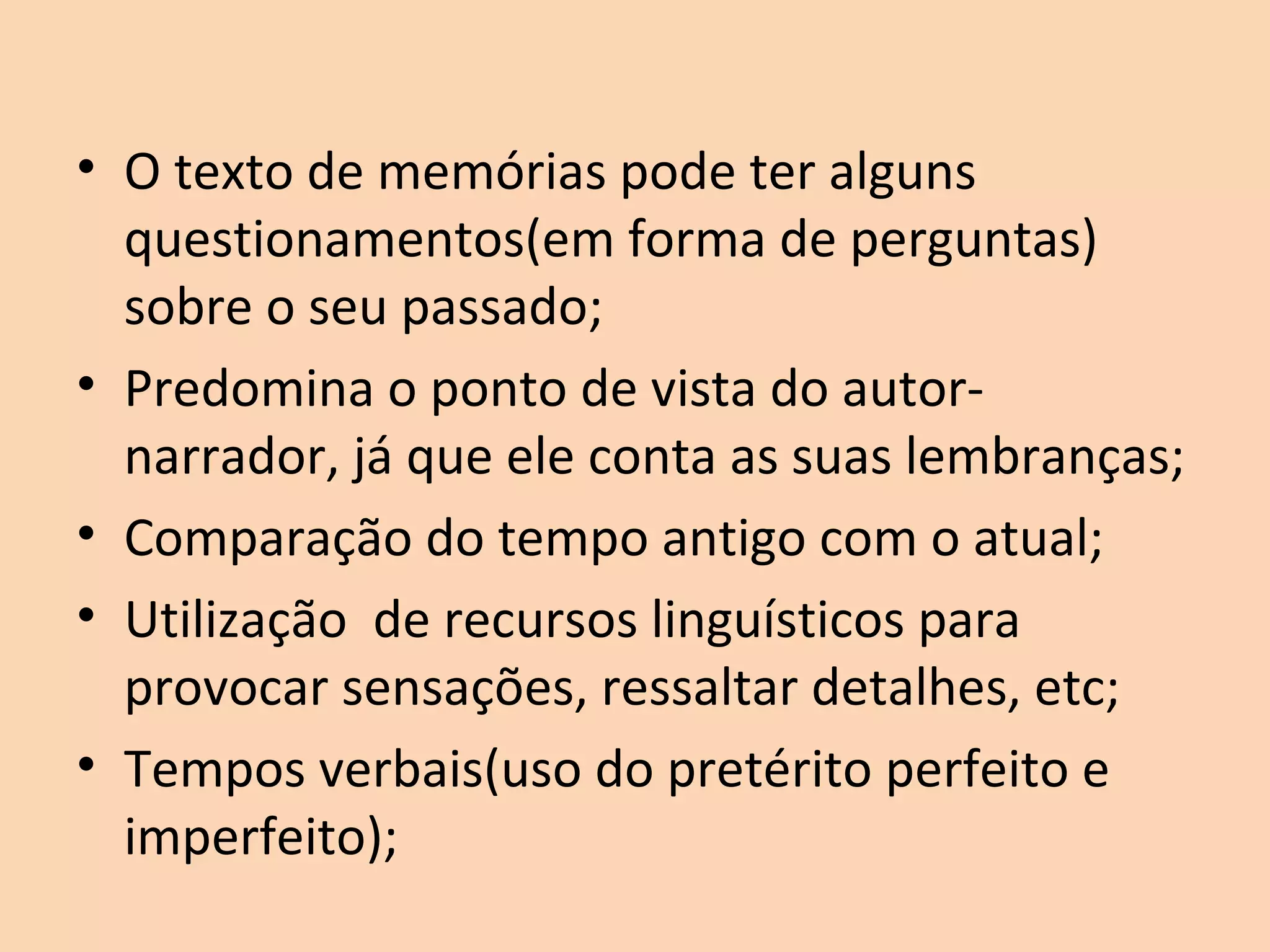 • O texto de memórias pode ter alguns
questionamentos(em forma de perguntas)
sobre o seu passado;
• Predomina o ponto de vista do autor-
narrador, já que ele conta as suas lembranças;
• Comparação do tempo antigo com o atual;
• Utilização de recursos linguísticos para
provocar sensações, ressaltar detalhes, etc;
• Tempos verbais(uso do pretérito perfeito e
imperfeito);
 