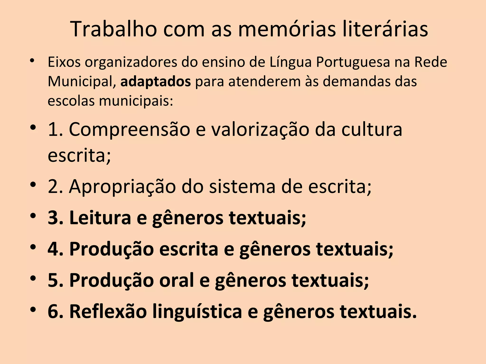Trabalho com as memórias literárias
• Eixos organizadores do ensino de Língua Portuguesa na Rede
Municipal, adaptados para atenderem às demandas das
escolas municipais:
• 1. Compreensão e valorização da cultura
escrita;
• 2. Apropriação do sistema de escrita;
• 3. Leitura e gêneros textuais;
• 4. Produção escrita e gêneros textuais;
• 5. Produção oral e gêneros textuais;
• 6. Reflexão linguística e gêneros textuais.
 