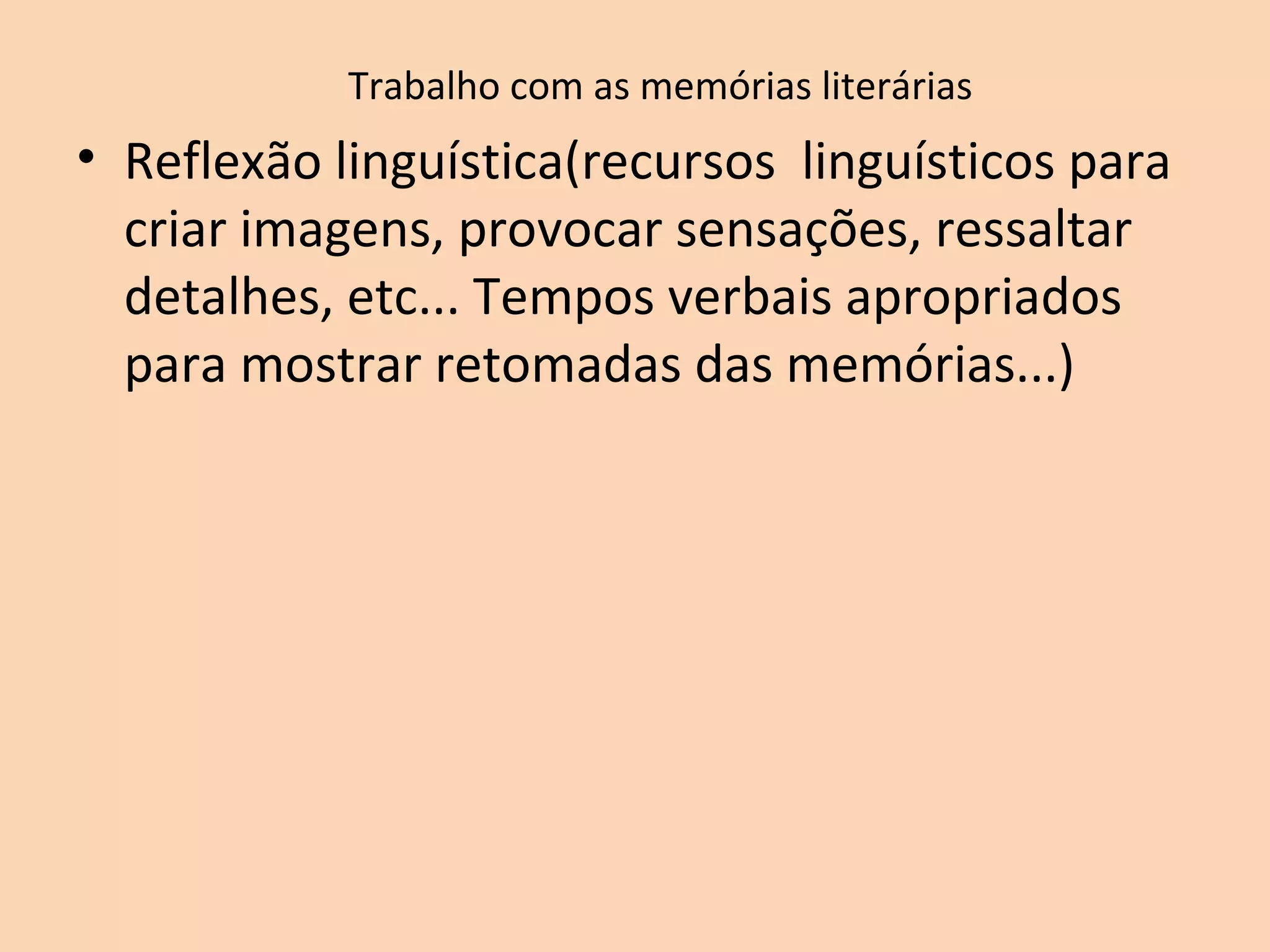 Trabalho com as memórias literárias
• Reflexão linguística(recursos linguísticos para
criar imagens, provocar sensações, ressaltar
detalhes, etc... Tempos verbais apropriados
para mostrar retomadas das memórias...)
 