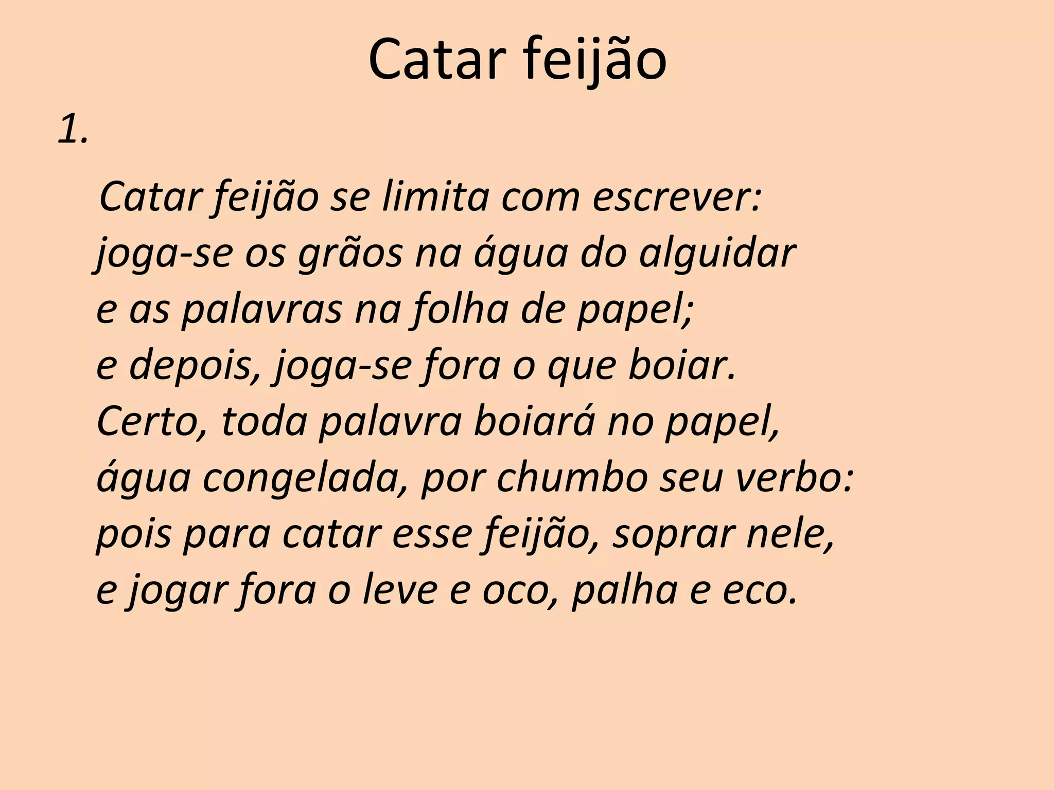 Catar feijão
1.
Catar feijão se limita com escrever:
joga-se os grãos na água do alguidar
e as palavras na folha de papel;
e depois, joga-se fora o que boiar.
Certo, toda palavra boiará no papel,
água congelada, por chumbo seu verbo:
pois para catar esse feijão, soprar nele,
e jogar fora o leve e oco, palha e eco.
 