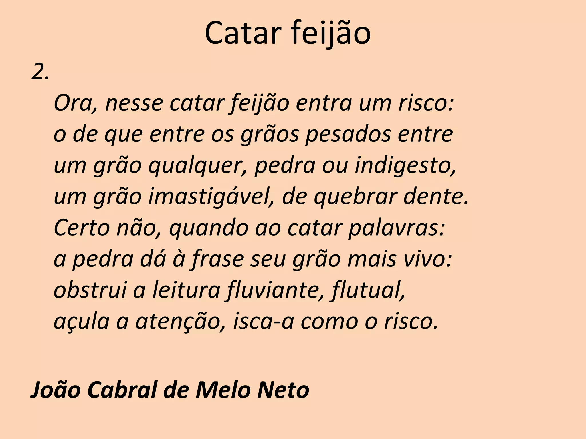 Catar feijão
2.
Ora, nesse catar feijão entra um risco:
o de que entre os grãos pesados entre
um grão qualquer, pedra ou indigesto,
um grão imastigável, de quebrar dente.
Certo não, quando ao catar palavras:
a pedra dá à frase seu grão mais vivo:
obstrui a leitura fluviante, flutual,
açula a atenção, isca-a como o risco.
João Cabral de Melo Neto
 