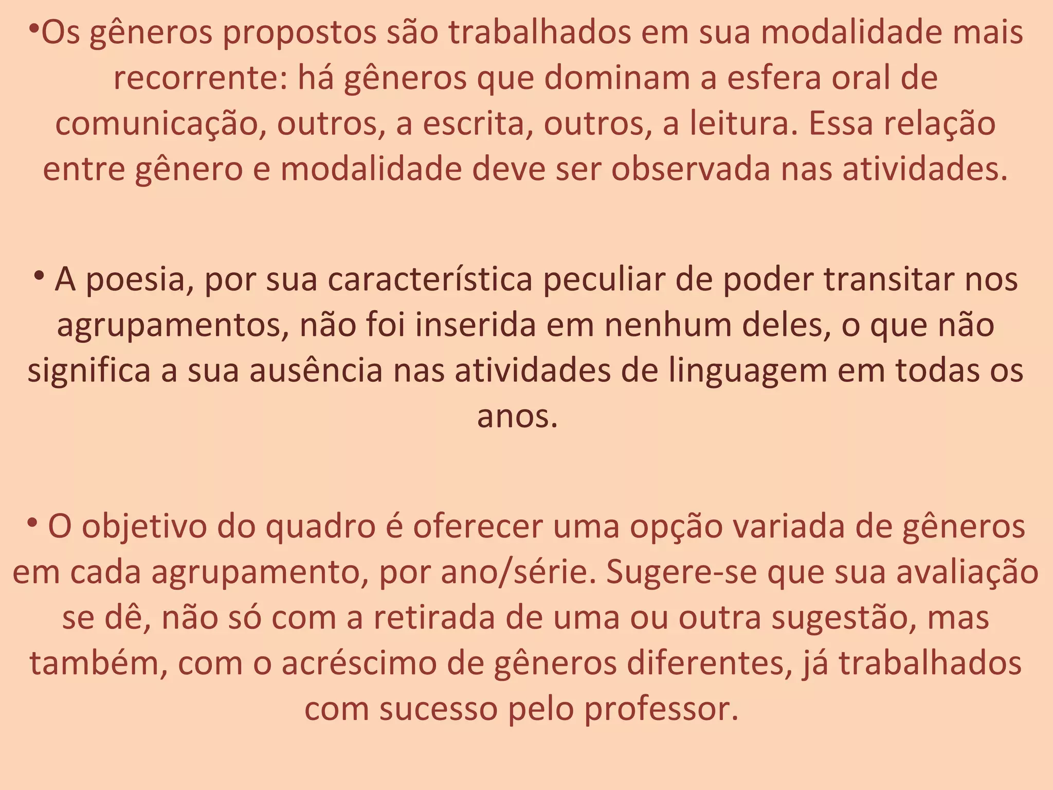 •Os gêneros propostos são trabalhados em sua modalidade mais
recorrente: há gêneros que dominam a esfera oral de
comunicação, outros, a escrita, outros, a leitura. Essa relação
entre gênero e modalidade deve ser observada nas atividades.
• A poesia, por sua característica peculiar de poder transitar nos
agrupamentos, não foi inserida em nenhum deles, o que não
significa a sua ausência nas atividades de linguagem em todas os
anos.
• O objetivo do quadro é oferecer uma opção variada de gêneros
em cada agrupamento, por ano/série. Sugere-se que sua avaliação
se dê, não só com a retirada de uma ou outra sugestão, mas
também, com o acréscimo de gêneros diferentes, já trabalhados
com sucesso pelo professor.
 
