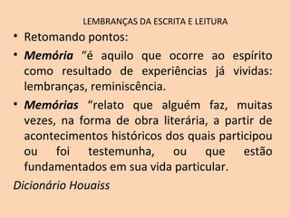 LEMBRANÇAS DA ESCRITA E LEITURA
• Retomando pontos:
• Memória “é aquilo que ocorre ao espírito
como resultado de experiências já vividas:
lembranças, reminiscência.
• Memórias “relato que alguém faz, muitas
vezes, na forma de obra literária, a partir de
acontecimentos históricos dos quais participou
ou foi testemunha, ou que estão
fundamentados em sua vida particular.
Dicionário Houaiss
 