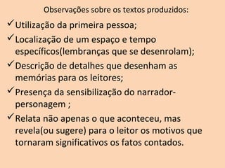 Observações sobre os textos produzidos:
Utilização da primeira pessoa;
Localização de um espaço e tempo
específicos(lembranças que se desenrolam);
Descrição de detalhes que desenham as
memórias para os leitores;
Presença da sensibilização do narrador-
personagem ;
Relata não apenas o que aconteceu, mas
revela(ou sugere) para o leitor os motivos que
tornaram significativos os fatos contados.
 