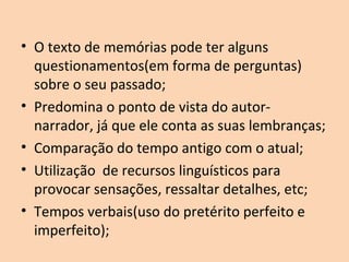 • O texto de memórias pode ter alguns
questionamentos(em forma de perguntas)
sobre o seu passado;
• Predomina o ponto de vista do autor-
narrador, já que ele conta as suas lembranças;
• Comparação do tempo antigo com o atual;
• Utilização de recursos linguísticos para
provocar sensações, ressaltar detalhes, etc;
• Tempos verbais(uso do pretérito perfeito e
imperfeito);
 