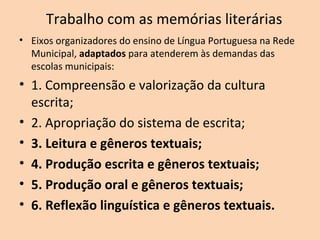 Trabalho com as memórias literárias
• Eixos organizadores do ensino de Língua Portuguesa na Rede
Municipal, adaptados para atenderem às demandas das
escolas municipais:
• 1. Compreensão e valorização da cultura
escrita;
• 2. Apropriação do sistema de escrita;
• 3. Leitura e gêneros textuais;
• 4. Produção escrita e gêneros textuais;
• 5. Produção oral e gêneros textuais;
• 6. Reflexão linguística e gêneros textuais.
 