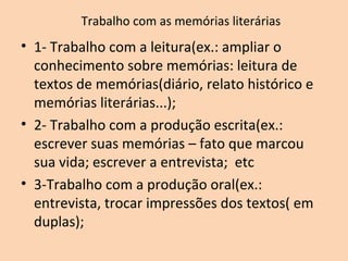 Trabalho com as memórias literárias
• 1- Trabalho com a leitura(ex.: ampliar o
conhecimento sobre memórias: leitura de
textos de memórias(diário, relato histórico e
memórias literárias...);
• 2- Trabalho com a produção escrita(ex.:
escrever suas memórias – fato que marcou
sua vida; escrever a entrevista; etc
• 3-Trabalho com a produção oral(ex.:
entrevista, trocar impressões dos textos( em
duplas);
 
