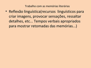 Trabalho com as memórias literárias
• Reflexão linguística(recursos linguísticos para
criar imagens, provocar sensações, ressaltar
detalhes, etc... Tempos verbais apropriados
para mostrar retomadas das memórias...)
 