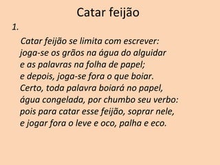 Catar feijão
1.
Catar feijão se limita com escrever:
joga-se os grãos na água do alguidar
e as palavras na folha de papel;
e depois, joga-se fora o que boiar.
Certo, toda palavra boiará no papel,
água congelada, por chumbo seu verbo:
pois para catar esse feijão, soprar nele,
e jogar fora o leve e oco, palha e eco.
 