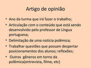 Artigo de opinião
• Ano da turma que irá fazer o trabalho;
• Articulação com o conteúdo que está sendo
desenvolvido pelo professor de Língua
portuguesa;
• Delimitação de uma notícia polêmica;
• Trabalhar questões que possam despertar
posicionamentos dos alunos; reflexões;
• Outros gêneros em torno da
polêmica(entrevista, filme, etc)
 