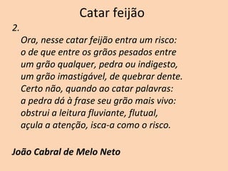 Catar feijão
2.
Ora, nesse catar feijão entra um risco:
o de que entre os grãos pesados entre
um grão qualquer, pedra ou indigesto,
um grão imastigável, de quebrar dente.
Certo não, quando ao catar palavras:
a pedra dá à frase seu grão mais vivo:
obstrui a leitura fluviante, flutual,
açula a atenção, isca-a como o risco.
João Cabral de Melo Neto
 
