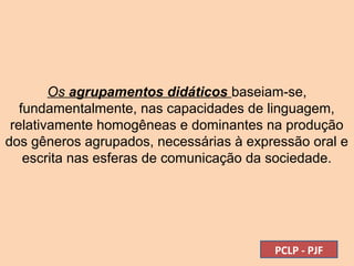 Os agrupamentos didáticos baseiam-se,
fundamentalmente, nas capacidades de linguagem,
relativamente homogêneas e dominantes na produção
dos gêneros agrupados, necessárias à expressão oral e
escrita nas esferas de comunicação da sociedade.
PCLP - PJF
 