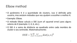 Elbow method
• O parâmetro K é a quantidade de clusters, isso é definido pelo
usuário, mas existem métodos que nos ajudam a escolher o melhor K.
• Exemplo: Elbow.
• O método Elbow calcula o SSE (sum of squared error) para alguns
valores de K (exemplo: 2, 4, 6, etc.).
• O SSE é a soma da distância ao quadrado entre cada membro do
cluster e seu centroide. Matematicamente:
12
 