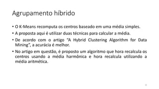 Agrupamento híbrido
• O K-Means recomputa os centros baseado em uma média simples.
• A proposta aqui é utilizar duas técnicas para calcular a média.
• De acordo com o artigo “A Hybrid Clustering Algorithm for Data
Mining”, a acurácia é melhor.
• No artigo em questão, é proposto um algoritmo que hora recalcula os
centros usando a média harmônica e hora recalcula utilizando a
média aritmética.
16
 