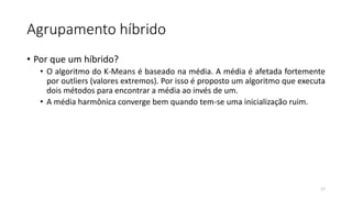Agrupamento híbrido
• Por que um híbrido?
• O algoritmo do K-Means é baseado na média. A média é afetada fortemente
por outliers (valores extremos). Por isso é proposto um algoritmo que executa
dois métodos para encontrar a média ao invés de um.
• A média harmônica converge bem quando tem-se uma inicialização ruim.
17
 