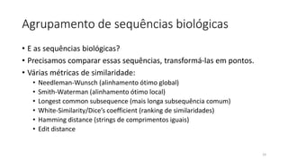 Agrupamento de sequências biológicas
• E as sequências biológicas?
• Precisamos comparar essas sequências, transformá-las em pontos.
• Várias métricas de similaridade:
• Needleman-Wunsch (alinhamento ótimo global)
• Smith-Waterman (alinhamento ótimo local)
• Longest common subsequence (mais longa subsequência comum)
• White-Similarity/Dice’s coefficient (ranking de similaridades)
• Hamming distance (strings de comprimentos iguais)
• Edit distance
19
 