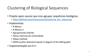 Clustering of Biological Sequences
• Projeto open-source que visa agrupar sequências biológicas.
• https://github.com/marcoscastro/clustering_bio_sequences
• Implementa:
• K-Means
• K-Means++
• Agrupamento híbrido
• Várias métricas de similaridade
• Elbow method
• ODIN (outlier detection based in-degree of the kNN graph)
• Implementação em C++
20
 