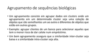 Agrupamento de sequências biológicas
• Um agrupamento consiste em agrupar dados em clusters onde um
agrupamento em um determinado cluster seja uma coleção de
objetos que são semelhantes um ao outro e diferentes de objetos que
estão em outros grupos.
• Exemplo: agrupar clientes de um banco para selecionar aqueles que
tem o menor risco de dar calote num empréstimo.
• Um bom agrupamento assegura que a similaridade inter-cluster seja
baixa e a similaridade intra-cluster seja alta.
4
 