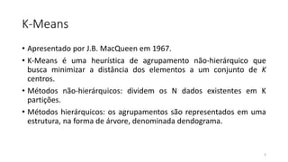 K-Means
• Apresentado por J.B. MacQueen em 1967.
• K-Means é uma heurística de agrupamento não-hierárquico que
busca minimizar a distância dos elementos a um conjunto de K
centros.
• Métodos não-hierárquicos: dividem os N dados existentes em K
partições.
• Métodos hierárquicos: os agrupamentos são representados em uma
estrutura, na forma de árvore, denominada dendograma.
6
 