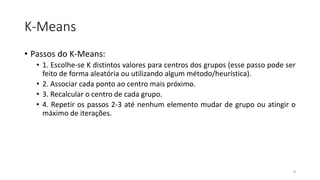 K-Means
• Passos do K-Means:
• 1. Escolhe-se K distintos valores para centros dos grupos (esse passo pode ser
feito de forma aleatória ou utilizando algum método/heurística).
• 2. Associar cada ponto ao centro mais próximo.
• 3. Recalcular o centro de cada grupo.
• 4. Repetir os passos 2-3 até nenhum elemento mudar de grupo ou atingir o
máximo de iterações.
8
 