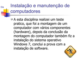 Instalação e manutenção de computadores A esta disciplina realizei um teste pratico, que foi a montagem de um computador com vários componentes (hardware), depois da conclusão da montagem do computador também fiz a instalação do sistema operativo Windows 7, conclui a prova com a instalação de software. Dia  19 