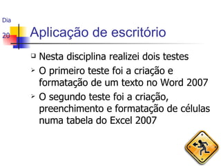 Aplicação de escritório Nesta disciplina realizei dois testes O primeiro teste foi a criação e formatação de um texto no Word 2007 O segundo teste foi a criação, preenchimento e formatação de células numa tabela do Excel 2007 Dia  20 