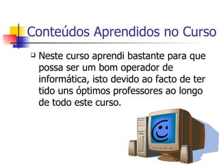 Conteúdos Aprendidos no Curso Neste curso aprendi bastante para que possa ser um bom operador de informática, isto devido ao facto de ter tido uns óptimos professores ao longo de todo este curso.    
