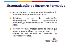 CURRÍCULO
PAULISTA
● Apresentamos cronograma das formações do
Aprender Sempre, 3º bimestre/2022;
● Refletimos acerca de orientações
metodológicas sobre agrupamentos
produtivos, já implementadas no 1º bimestre de
2022;
● Discutimos outras metodologias de ensino que
possam potencializar as aprendizagens dos
estudantes, no período de retomada das
atividades escolares.
Sistematização do Encontro Formativo
 