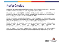 CURRÍCULO
PAULISTA
BENDER, W. N. Aprendizagem Baseada em Projetos: educação diferenciada para o século XXI.
Trad. Fernando Siqueira Rodrigues. Porto Alegre: Editora Penso, 2014.
BRAKLING, K. L. ORIENTAÇÕES DIDÁTICAS FUNDAMENTAIS SOBRE AS EXPECTATIVAS DE
APRENDIZAGEM DE LÍNGUA PORTUGUESA. Equipe CEFAI,Formadores do programa Ler e
Escrever, sob supervisão de Telma Weisz, 2013.BRASIL. MEC.
BRASIL. Ministério da Educação. Contribuições a Prática Pedagógica - 6, elaborado pela equipe
pedagógica do Programa de Formação de Professores Alfabetizadores, Ministério da Educação
(MEC), Brasília, 2002, disponível em: http://bit.ly/29Nz2XJ.SÃO PAULO (Estado).
BRASIL. Ministério da Educação. Programa de Formação de Professores Alfabetizadores:
coletânea de textos, módulo 2. Brasília: MEC, 2001. Disponível em:
http://portal.mec.gov.br/seb/arquivos/pdf/Profa/col_2.pdf. Acesso em: 27 jan. 2022.
REDE DO SABER. – EFAP. Vídeo - Agrupamento Produtivo. Dra. Walkiria de Oliveira Rigolon.
Disponível em: https://www.youtube.com/watch?v=qeW-nmQsSwM. Acesso em: 22 jan 2022.
Referências
 