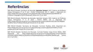 CURRÍCULO
PAULISTA
Referências
SÃO PAULO (Estado). Secretaria da Educação. Aprender Sempre, 2022. Caderno do Professor,
Língua Portuguesa, 6º ao 9º ano - Ensino Fundamental, vol. 2 – parte 1. Disponível em:
https://efape.educacao.sp.gov.br/curriculopaulista/wp-content/uploads/2022/06/EFAF-LP-
Professor-Linguagens-Parte-I-Ebook.pdf. Acesso em: 21 jul. 2022.
SÃO PAULO (Estado). Secretaria da Educação. Aprender Sempre, 2022. Caderno do Professor,
Língua Portuguesa, 1ª à 3ª série - Ensino Médio, vol. 2. Disponível em:
https://efape.educacao.sp.gov.br/curriculopaulista/wp-content/uploads/2022/06/C%C3%B3pia-
de-EM-LP-Vol-2-Professor-Ebook.pdf. Acesso em 21 jul. 2022.
SÃO PAULO (Estado). Secretaria da Educação. Currículo Paulista, 2019. Disponível em:
https://efape.educacao.sp.gov.br/curriculopaulista/wp-content/uploads/2019/09/curriculo-
paulista-26-07.pdf. Acesso em: 27 jul. 2022.
SÃO PAULO (Estado). Secretaria da Educação. Currículo Paulista: etapa Ensino Médio, 2020.
Disponível em: https://efape.educacao.sp.gov.br/curriculopaulista/wp-content/uploads/
2020/08/CURR%C3%8DCULO%20PAULISTA%20etapa%20Ensino%20M%C3%A9dio.pdf. Acesso
em: 21 jul. 2022.
 