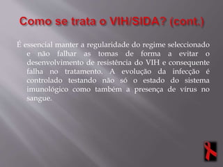 É essencial manter a regularidade do regime seleccionado
e não falhar as tomas de forma a evitar o
desenvolvimento de resistência do VIH e consequente
falha no tratamento. A evolução da infecção é
controlado testando não só o estado do sistema
imunológico como também a presença de vírus no
sangue.
 