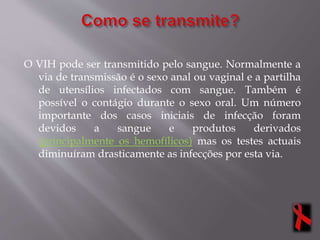 O VIH pode ser transmitido pelo sangue. Normalmente a
via de transmissão é o sexo anal ou vaginal e a partilha
de utensílios infectados com sangue. Também é
possível o contágio durante o sexo oral. Um número
importante dos casos iniciais de infecção foram
devidos a sangue e produtos derivados
(principalmente os hemofílicos) mas os testes actuais
diminuíram drasticamente as infecções por esta via.
 