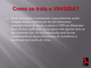  Neste momento o tratamento comunalmente aceite
consiste numa combinação de três elementos
antiretorvíricos de forma a atacar o VIH em diferentes
fases da sua replicação. As terapias com apenas dois ou
um elemento não são recomendadas pois levam
rapidamente ao desenvolvimento de resistência à
medicação por parte do vírus.
 