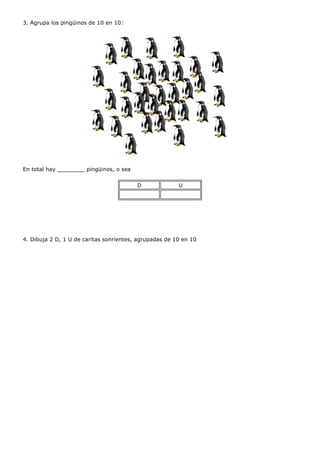3. Agrupa los pingüinos de 10 en 10:




En total hay ________ pingüinos, o sea


                                         D              U




4. Dibuja 2 D, 1 U de caritas sonrientes, agrupadas de 10 en 10
 