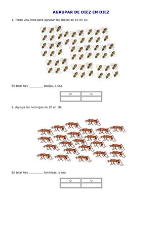 AGRUPAR DE DIEZ EN DIEZ
1. Traza una linea para agrupar las abejas de 10 en 10:




En total hay ________ abejas, o sea


                                         D                U



2. Agrupa las hormigas de 10 en 10:




En total hay ________ hormigas, o sea


                                         D                U
 
