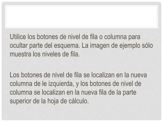 Utilice los botones de nivel de fila o columna para
ocultar parte del esquema. La imagen de ejemplo sólo
muestra los niveles de fila.
Los botones de nivel de fila se localizan en la nueva
columna de le izquierda, y los botones de nivel de
columna se localizan en la nueva fila de la parte
superior de la hoja de cálculo.