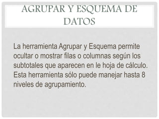 AGRUPAR Y ESQUEMA DE
DATOS
La herramienta Agrupar y Esquema permite
ocultar o mostrar filas o columnas según los
subtotales que aparecen en le hoja de cálculo.
Esta herramienta sólo puede manejar hasta 8
niveles de agrupamiento.