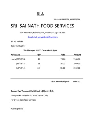 BILL 
Mob-8923918528,9058599386 
SRI SAI NATH FOOD SERVICES 
36-C Maya Puri,Kalindipuram,Mau Road ,Agra-282005 
Email-atul_agrwal@rediffmail.com 
Bill No.SN/239 
Date-10/10/2014 
The Manager, IRSTC, Canara Bank,Agra 
Particulars Qty. Rate Amount 
Lunch (08/10/14) 28 70.00 1960.00 
(09/10/14) 28 70.00 1960.00 
(10/10/14) 28 70.00 1960.00 
Total Amount Rupees 5880.00 
Rupees Five Thousand Eight Hundred Eighty Only. 
Kindly Make Payment in Cash /Cheque Only. 
For Sri Sai Nath Food Services 
Auth.Signatory 
