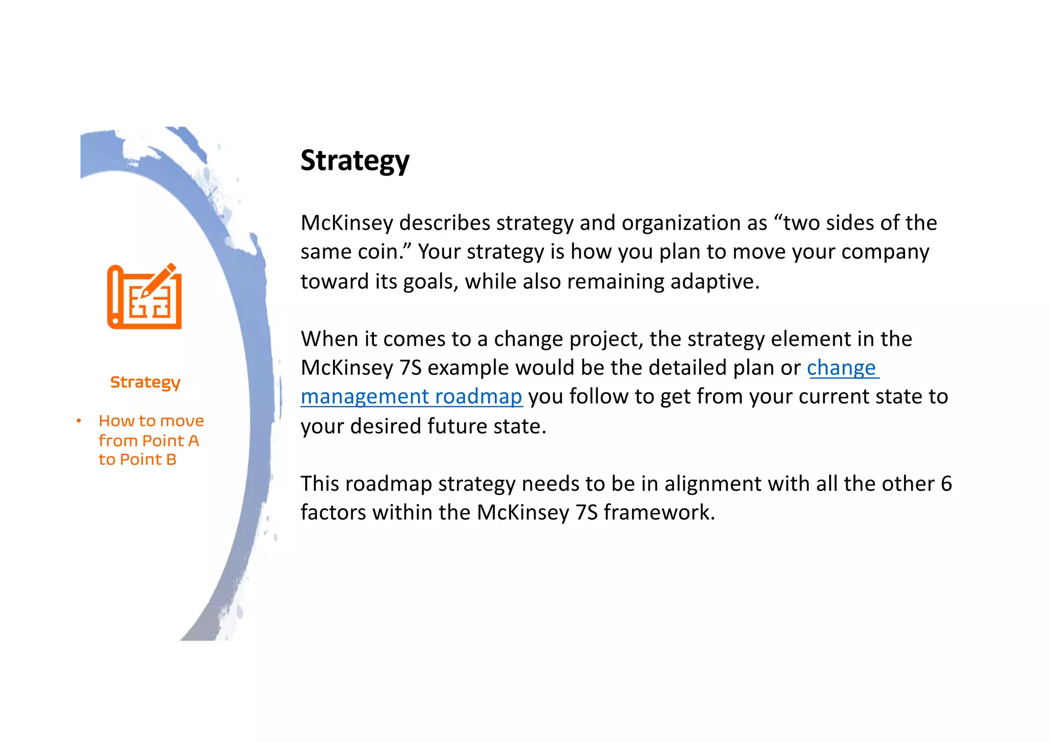 Strategy
McKinsey describes strategy and organization as “two sides of the
same coin.” Your strategy is how you plan to move your company
toward its goals, while also remaining adaptive.
When it comes to a change project, the strategy element in the
McKinsey 7S example would be the detailed plan or change
management roadmap you follow to get from your current state to
your desired future state.
This roadmap strategy needs to be in alignment with all the other 6
factors within the McKinsey 7S framework.
Strategy
• How to move
from Point A
to Point B
 