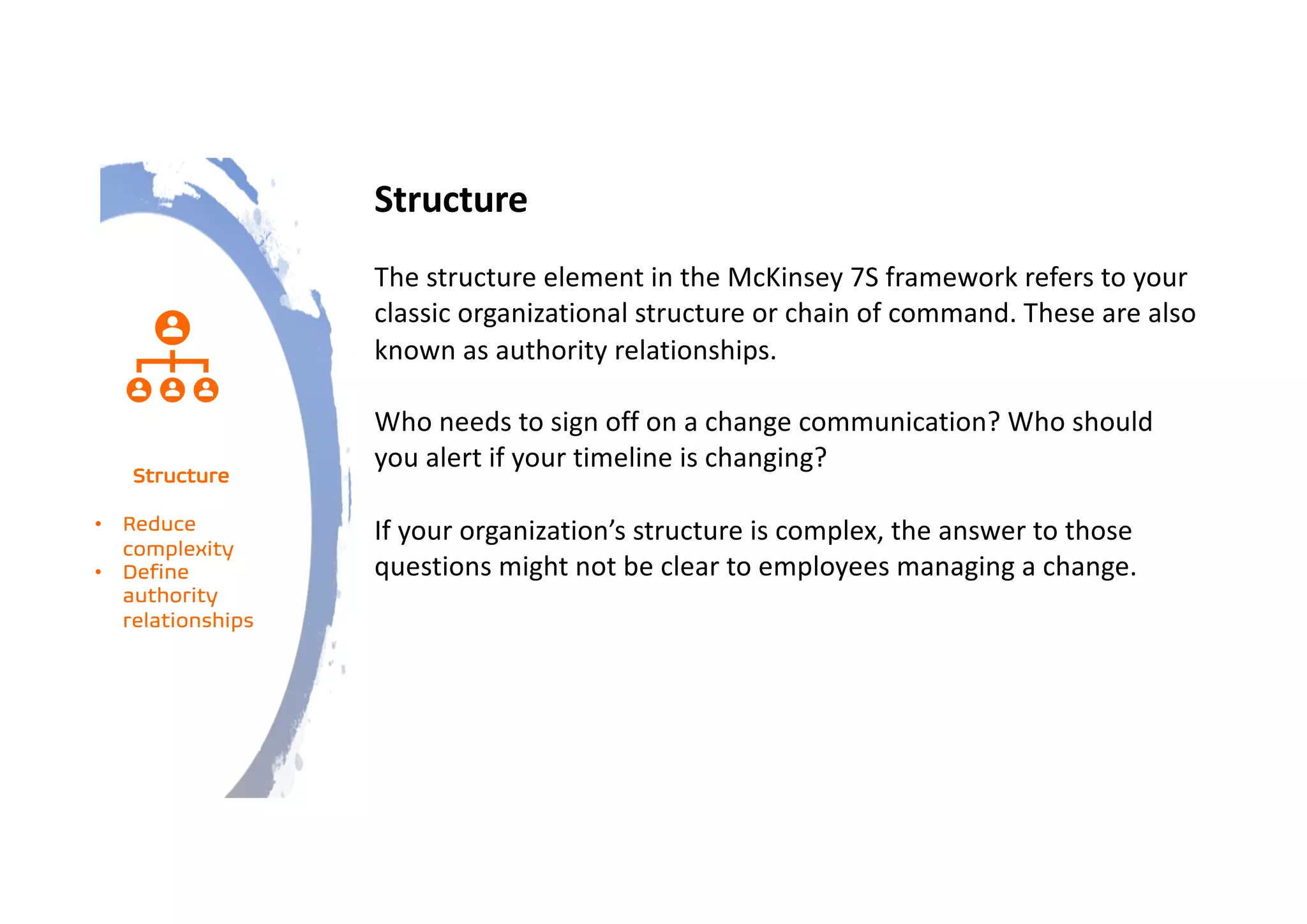 Structure
The structure element in the McKinsey 7S framework refers to your
classic organizational structure or chain of command. These are also
known as authority relationships.
Who needs to sign off on a change communication? Who should
you alert if your timeline is changing?
If your organization’s structure is complex, the answer to those
questions might not be clear to employees managing a change.
Structure
• Reduce
complexity
• Define
authority
relationships
 