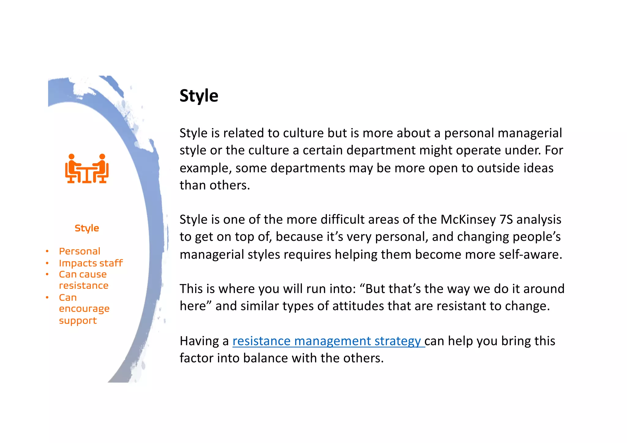 Style
Style is related to culture but is more about a personal managerial
style or the culture a certain department might operate under. For
example, some departments may be more open to outside ideas
than others.
Style is one of the more difficult areas of the McKinsey 7S analysis
to get on top of, because it’s very personal, and changing people’s
managerial styles requires helping them become more self-aware.
This is where you will run into: “But that’s the way we do it around
here” and similar types of attitudes that are resistant to change.
Having a resistance management strategy can help you bring this
factor into balance with the others.
Style
• Personal
• Impacts staff
• Can cause
resistance
• Can
encourage
support
 