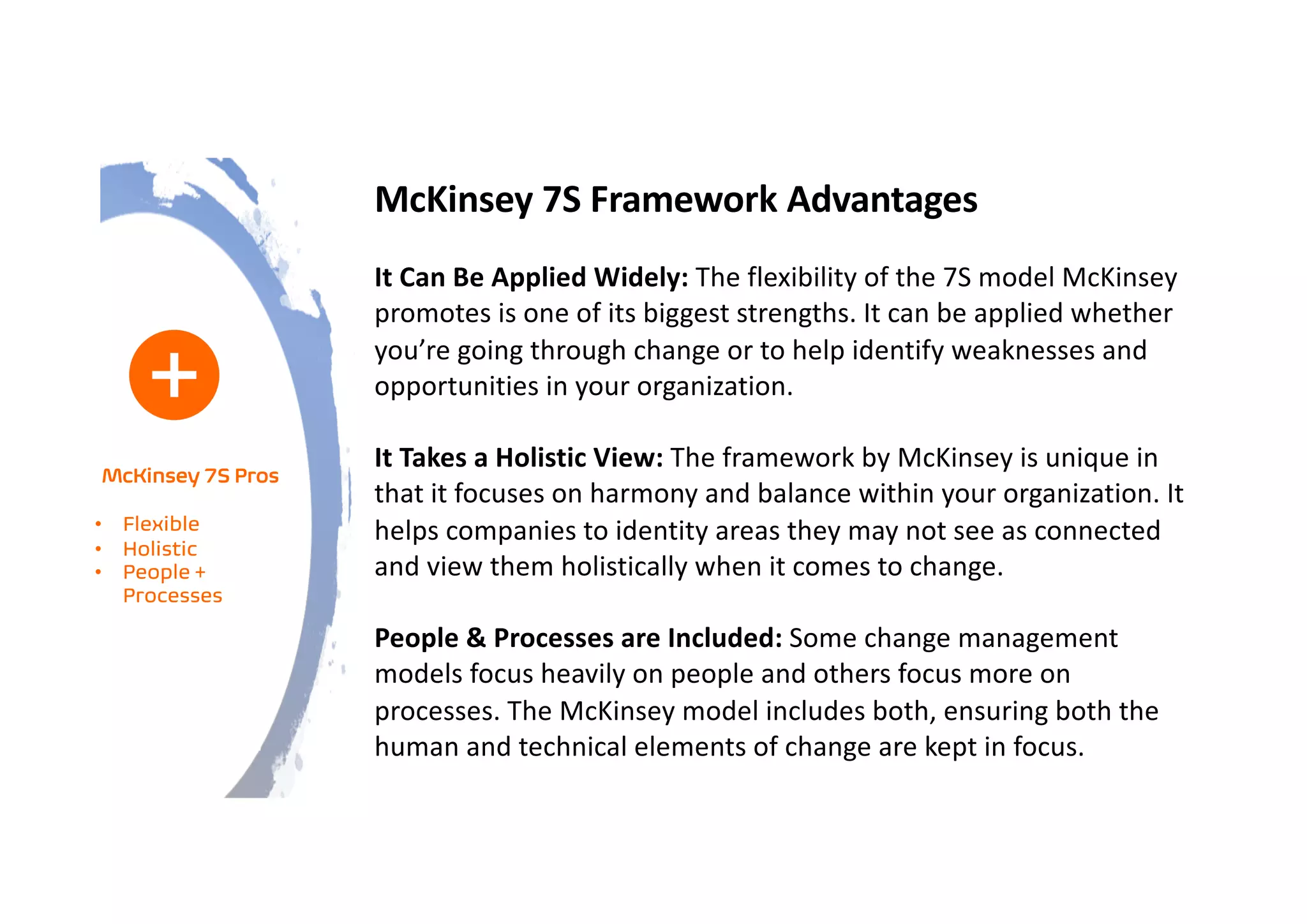McKinsey 7S Framework Advantages
It Can Be Applied Widely: The flexibility of the 7S model McKinsey
promotes is one of its biggest strengths. It can be applied whether
you’re going through change or to help identify weaknesses and
opportunities in your organization.
It Takes a Holistic View: The framework by McKinsey is unique in
that it focuses on harmony and balance within your organization. It
helps companies to identity areas they may not see as connected
and view them holistically when it comes to change.
People & Processes are Included: Some change management
models focus heavily on people and others focus more on
processes. The McKinsey model includes both, ensuring both the
human and technical elements of change are kept in focus.
McKinsey 7S Pros
• Flexible
• Holistic
• People +
Processes
 