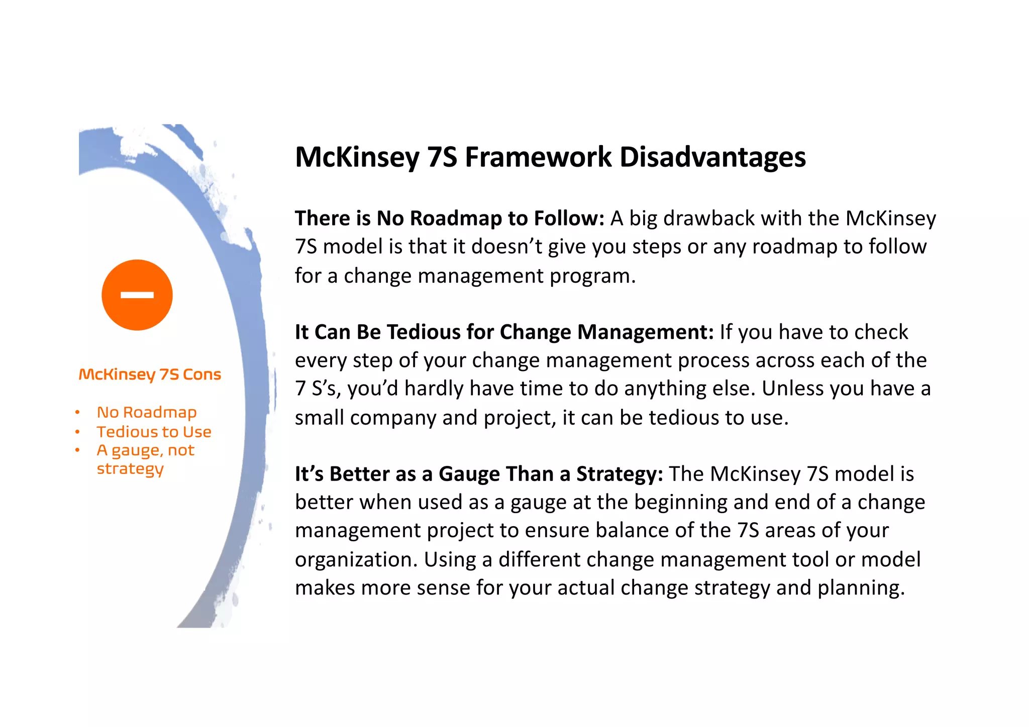 McKinsey 7S Framework Disadvantages
There is No Roadmap to Follow: A big drawback with the McKinsey
7S model is that it doesn’t give you steps or any roadmap to follow
for a change management program.
It Can Be Tedious for Change Management: If you have to check
every step of your change management process across each of the
7 S’s, you’d hardly have time to do anything else. Unless you have a
small company and project, it can be tedious to use.
It’s Better as a Gauge Than a Strategy: The McKinsey 7S model is
better when used as a gauge at the beginning and end of a change
management project to ensure balance of the 7S areas of your
organization. Using a different change management tool or model
makes more sense for your actual change strategy and planning.
McKinsey 7S Cons
• No Roadmap
• Tedious to Use
• A gauge, not
strategy
 