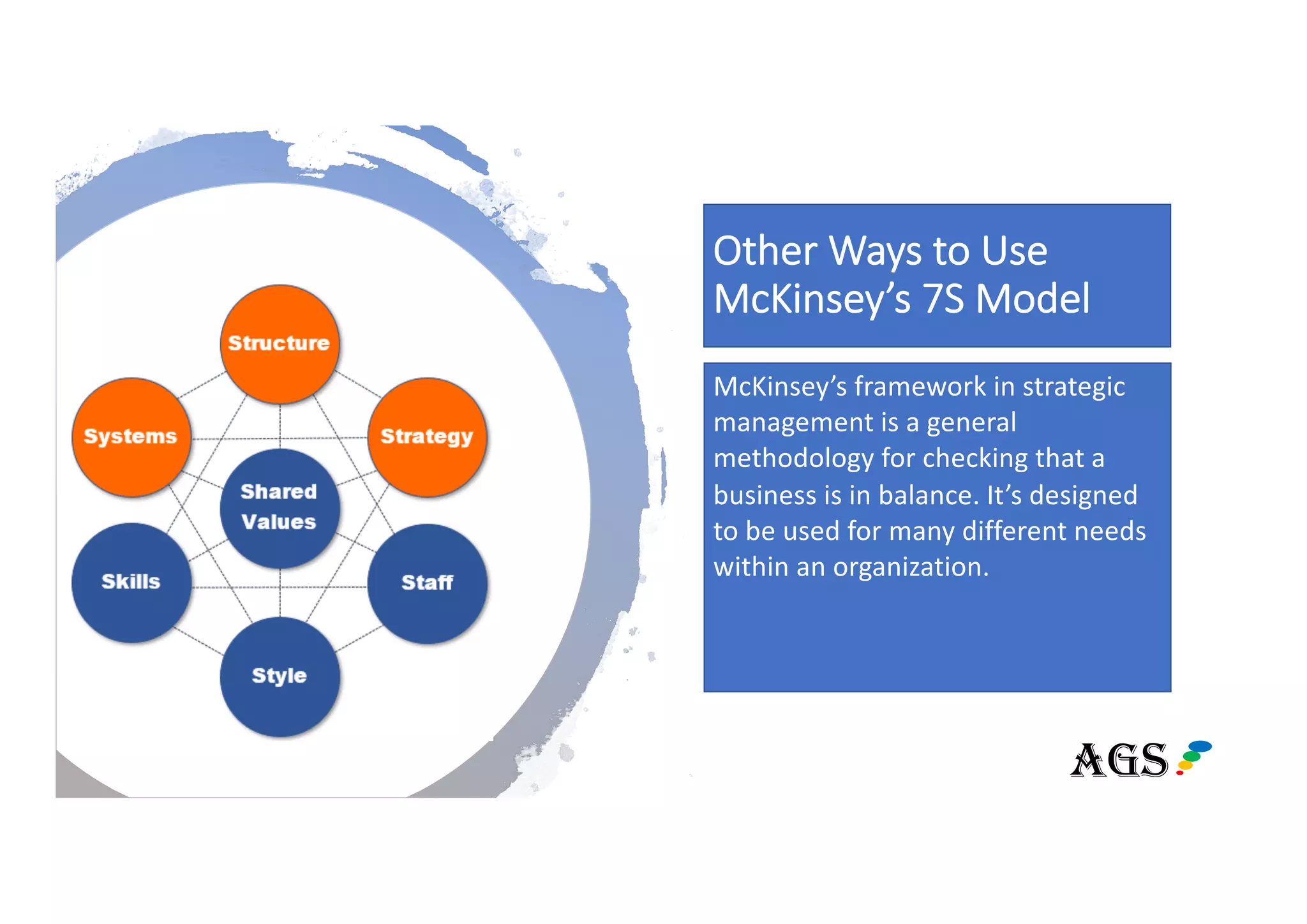 Other Ways to Use
McKinsey’s 7S Model
McKinsey’s framework in strategic
management is a general
methodology for checking that a
business is in balance. It’s designed
to be used for many different needs
within an organization.
TOOL
AGS
 