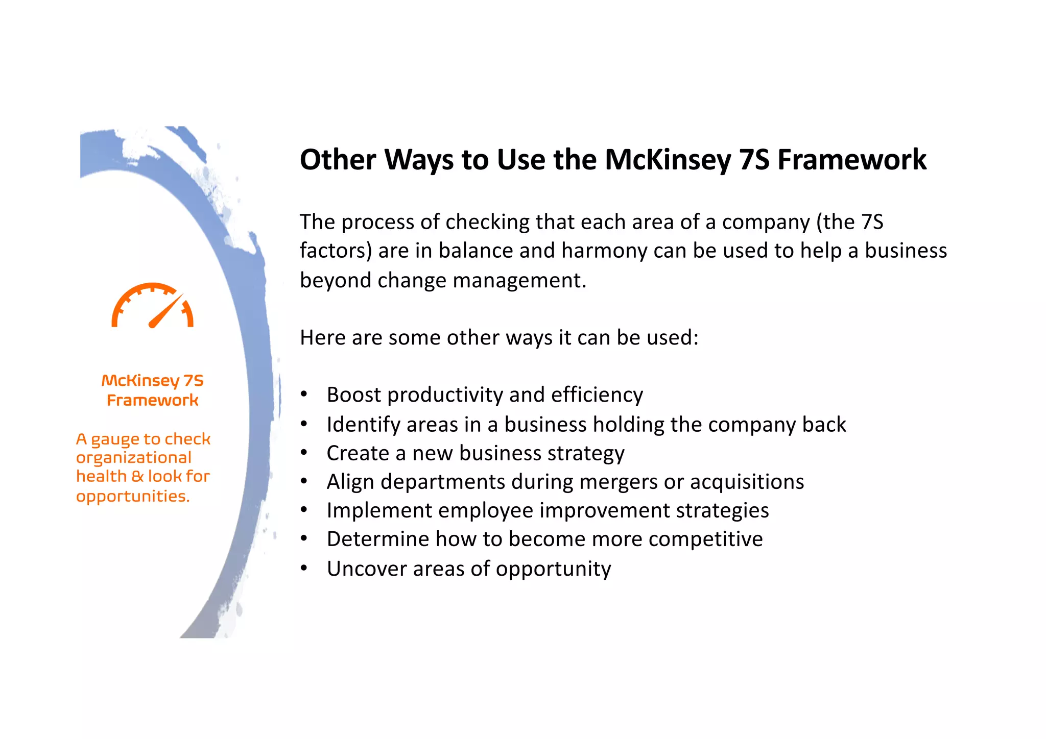 Other Ways to Use the McKinsey 7S Framework
The process of checking that each area of a company (the 7S
factors) are in balance and harmony can be used to help a business
beyond change management.
Here are some other ways it can be used:
• Boost productivity and efficiency
• Identify areas in a business holding the company back
• Create a new business strategy
• Align departments during mergers or acquisitions
• Implement employee improvement strategies
• Determine how to become more competitive
• Uncover areas of opportunity
McKinsey 7S
Framework
A gauge to check
organizational
health & look for
opportunities.
 