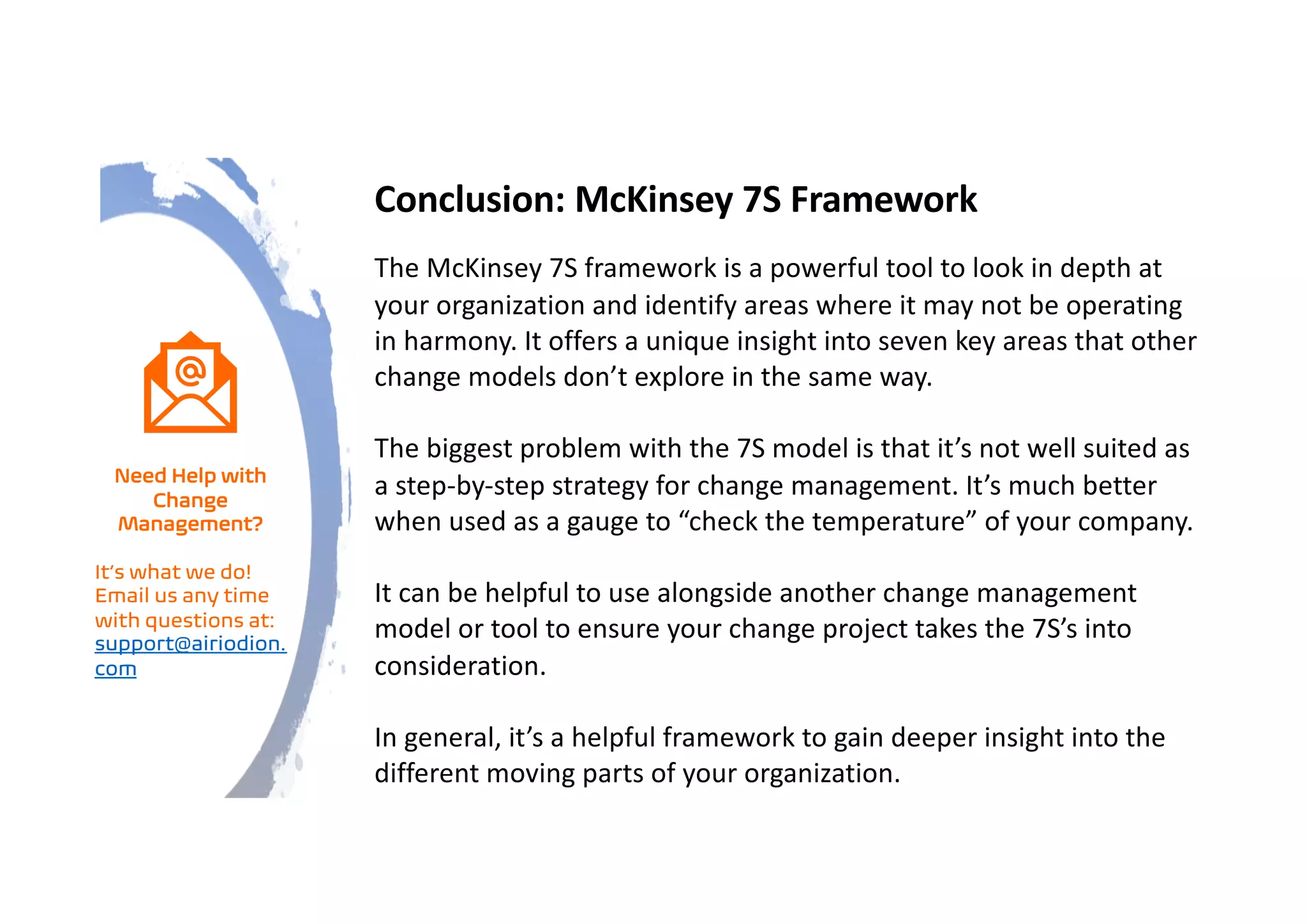 Conclusion: McKinsey 7S Framework
The McKinsey 7S framework is a powerful tool to look in depth at
your organization and identify areas where it may not be operating
in harmony. It offers a unique insight into seven key areas that other
change models don’t explore in the same way.
The biggest problem with the 7S model is that it’s not well suited as
a step-by-step strategy for change management. It’s much better
when used as a gauge to “check the temperature” of your company.
It can be helpful to use alongside another change management
model or tool to ensure your change project takes the 7S’s into
consideration.
In general, it’s a helpful framework to gain deeper insight into the
different moving parts of your organization.
Need Help with
Change
Management?
It’s what we do!
Email us any time
with questions at:
support@airiodion.
com
 
