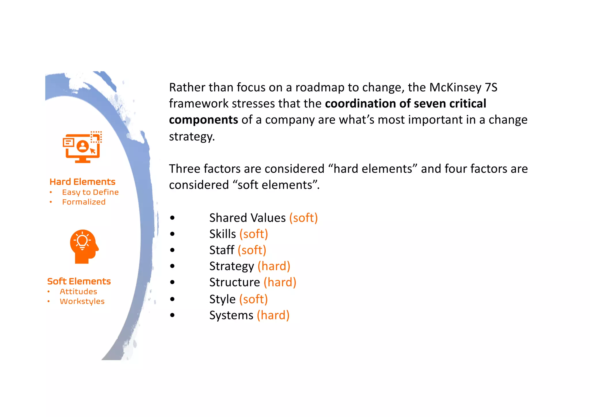 Rather than focus on a roadmap to change, the McKinsey 7S
framework stresses that the coordination of seven critical
components of a company are what’s most important in a change
strategy.
Three factors are considered “hard elements” and four factors are
considered “soft elements”.
• Shared Values (soft)
• Skills (soft)
• Staff (soft)
• Strategy (hard)
• Structure (hard)
• Style (soft)
• Systems (hard)
Hard Elements
• Easy to Define
• Formalized
Soft Elements
• Attitudes
• Workstyles
 