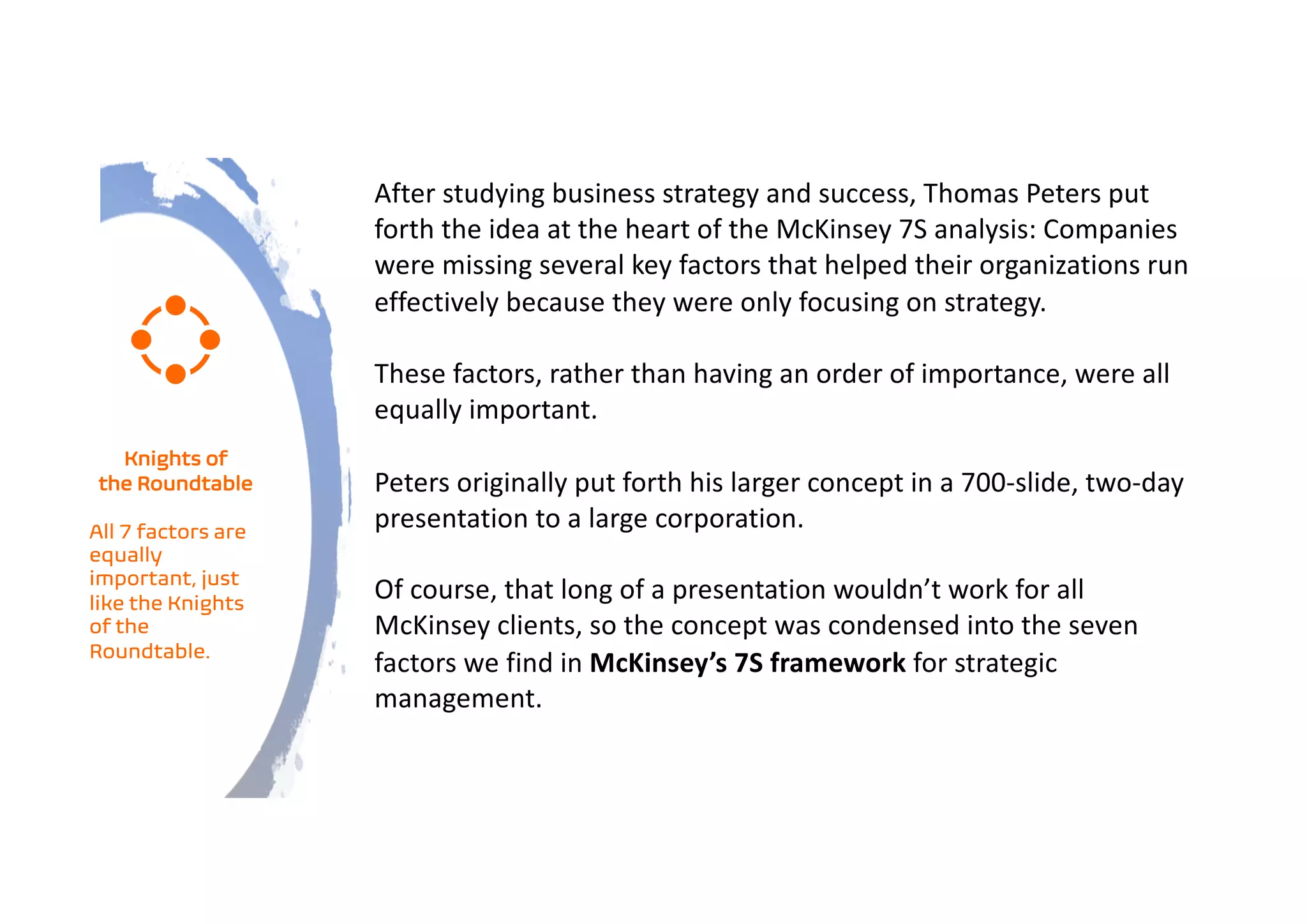 After studying business strategy and success, Thomas Peters put
forth the idea at the heart of the McKinsey 7S analysis: Companies
were missing several key factors that helped their organizations run
effectively because they were only focusing on strategy.
These factors, rather than having an order of importance, were all
equally important.
Peters originally put forth his larger concept in a 700-slide, two-day
presentation to a large corporation.
Of course, that long of a presentation wouldn’t work for all
McKinsey clients, so the concept was condensed into the seven
factors we find in McKinsey’s 7S framework for strategic
management.
Knights of
the Roundtable
All 7 factors are
equally
important, just
like the Knights
of the
Roundtable.
 